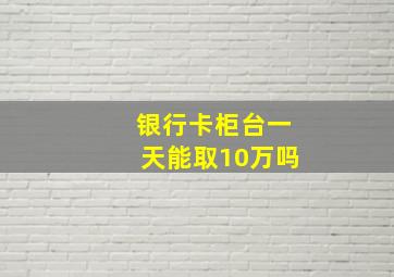 银行卡柜台一天能取10万吗