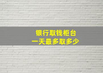 银行取钱柜台一天最多取多少