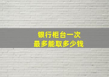 银行柜台一次最多能取多少钱