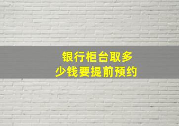 银行柜台取多少钱要提前预约