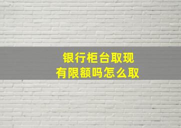 银行柜台取现有限额吗怎么取