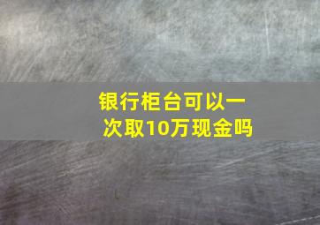 银行柜台可以一次取10万现金吗