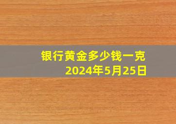 银行黄金多少钱一克2024年5月25日