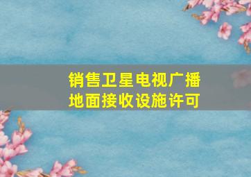 销售卫星电视广播地面接收设施许可