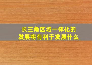 长三角区域一体化的发展将有利于发展什么