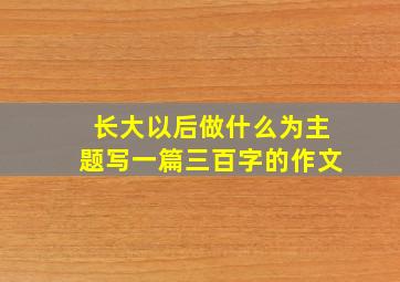 长大以后做什么为主题写一篇三百字的作文