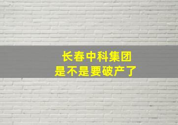 长春中科集团是不是要破产了