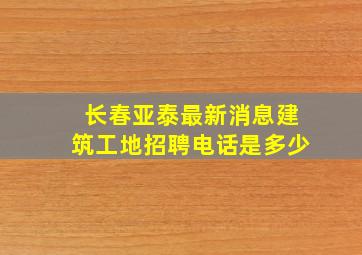 长春亚泰最新消息建筑工地招聘电话是多少