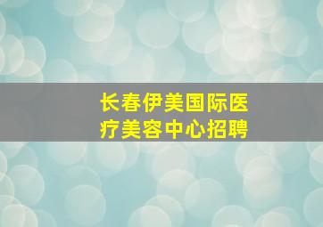 长春伊美国际医疗美容中心招聘