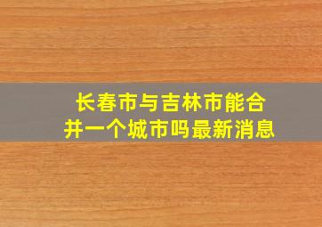 长春市与吉林市能合并一个城市吗最新消息