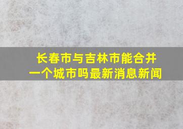 长春市与吉林市能合并一个城市吗最新消息新闻