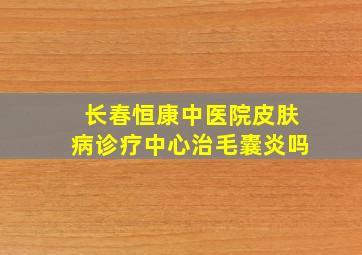 长春恒康中医院皮肤病诊疗中心治毛囊炎吗