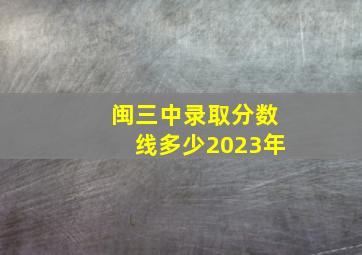 闽三中录取分数线多少2023年