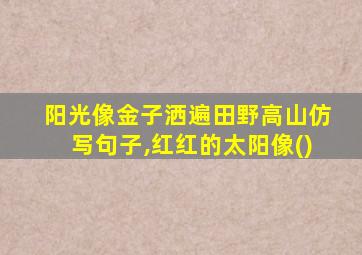 阳光像金子洒遍田野高山仿写句子,红红的太阳像()