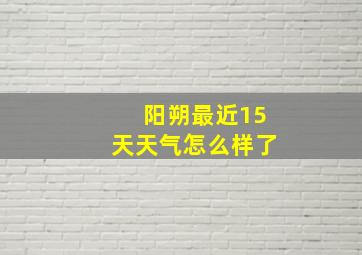 阳朔最近15天天气怎么样了