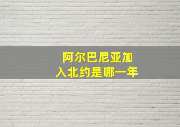 阿尔巴尼亚加入北约是哪一年