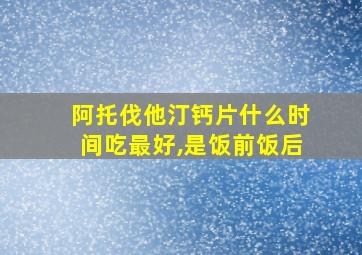 阿托伐他汀钙片什么时间吃最好,是饭前饭后