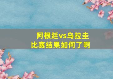 阿根廷vs乌拉圭比赛结果如何了啊