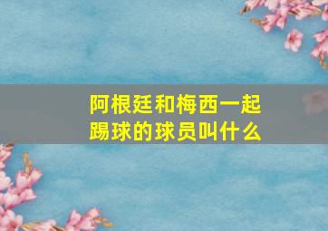 阿根廷和梅西一起踢球的球员叫什么