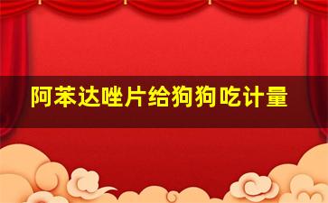 阿苯达唑片给狗狗吃计量