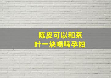 陈皮可以和茶叶一块喝吗孕妇