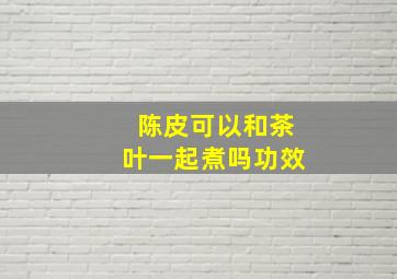 陈皮可以和茶叶一起煮吗功效