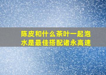 陈皮和什么茶叶一起泡水是最佳搭配诸永高速