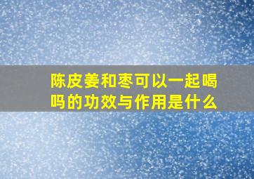 陈皮姜和枣可以一起喝吗的功效与作用是什么