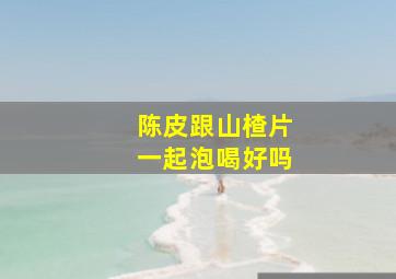 陈皮跟山楂片一起泡喝好吗