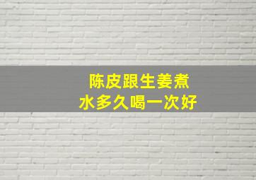 陈皮跟生姜煮水多久喝一次好