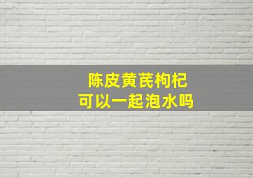 陈皮黄芪枸杞可以一起泡水吗