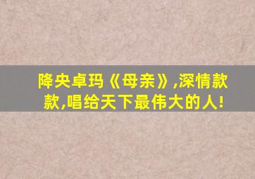 降央卓玛《母亲》,深情款款,唱给天下最伟大的人!