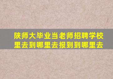 陕师大毕业当老师招聘学校里去到哪里去报到到哪里去