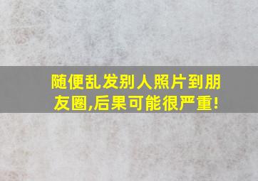 随便乱发别人照片到朋友圈,后果可能很严重!