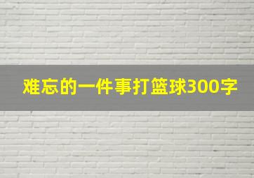 难忘的一件事打篮球300字