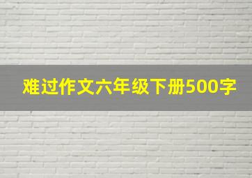 难过作文六年级下册500字