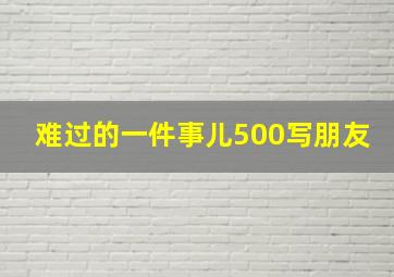 难过的一件事儿500写朋友