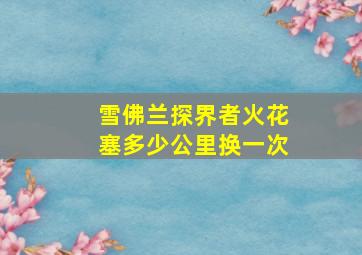 雪佛兰探界者火花塞多少公里换一次