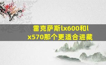 雷克萨斯lx600和lx570那个更适合进藏