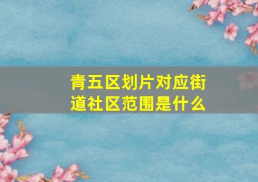 青五区划片对应街道社区范围是什么