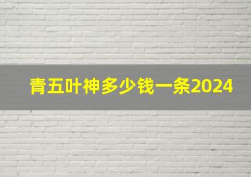 青五叶神多少钱一条2024