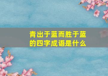 青出于蓝而胜于蓝的四字成语是什么