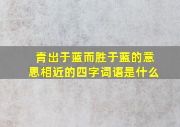 青出于蓝而胜于蓝的意思相近的四字词语是什么