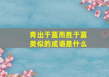 青出于蓝而胜于蓝类似的成语是什么