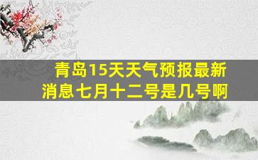 青岛15天天气预报最新消息七月十二号是几号啊