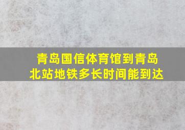 青岛国信体育馆到青岛北站地铁多长时间能到达