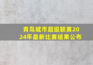 青岛城市超级联赛2024年最新比赛结果公布