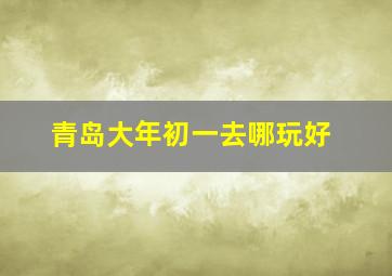 青岛大年初一去哪玩好