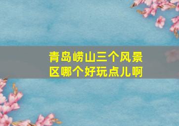 青岛崂山三个风景区哪个好玩点儿啊