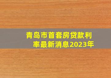 青岛市首套房贷款利率最新消息2023年